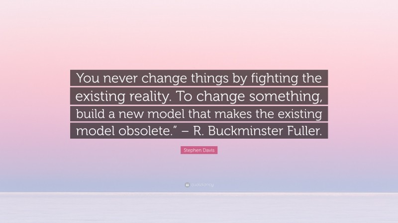 Stephen Davis Quote: “You never change things by fighting the existing reality. To change something, build a new model that makes the existing model obsolete.” – R. Buckminster Fuller.”