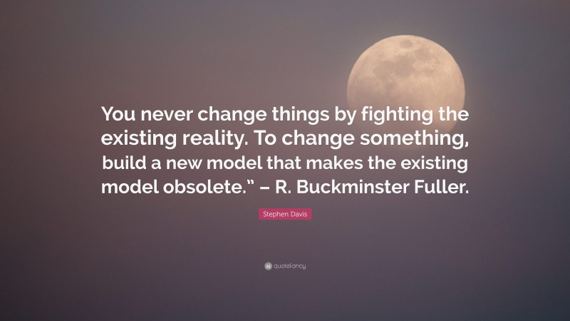 Stephen Davis Quote: “You never change things by fighting the existing reality. To change something, build a new model that makes the existing model obsolete.” – R. Buckminster Fuller.”