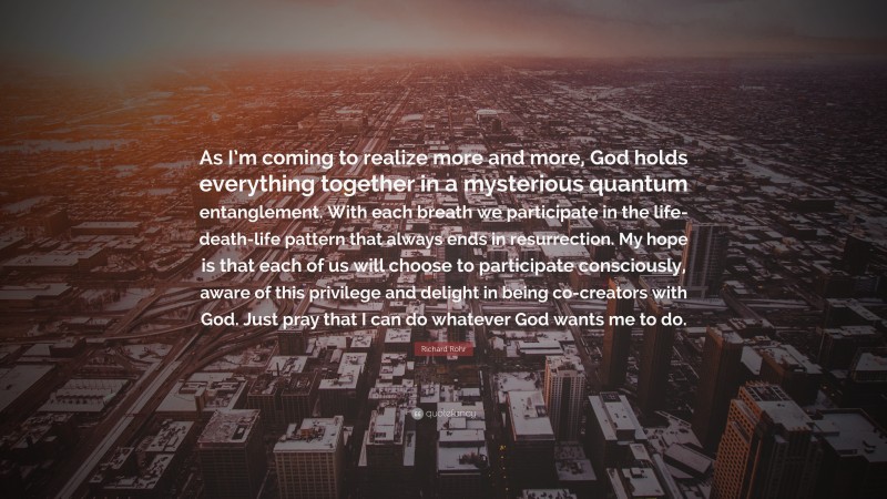 Richard Rohr Quote: “As I’m coming to realize more and more, God holds everything together in a mysterious quantum entanglement. With each breath we participate in the life-death-life pattern that always ends in resurrection. My hope is that each of us will choose to participate consciously, aware of this privilege and delight in being co-creators with God. Just pray that I can do whatever God wants me to do.”