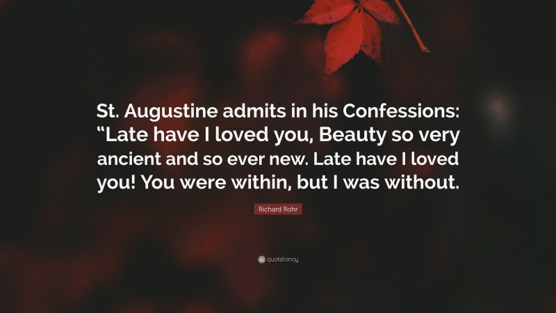 Richard Rohr Quote: “St. Augustine admits in his Confessions: “Late have I loved you, Beauty so very ancient and so ever new. Late have I loved you! You were within, but I was without.”