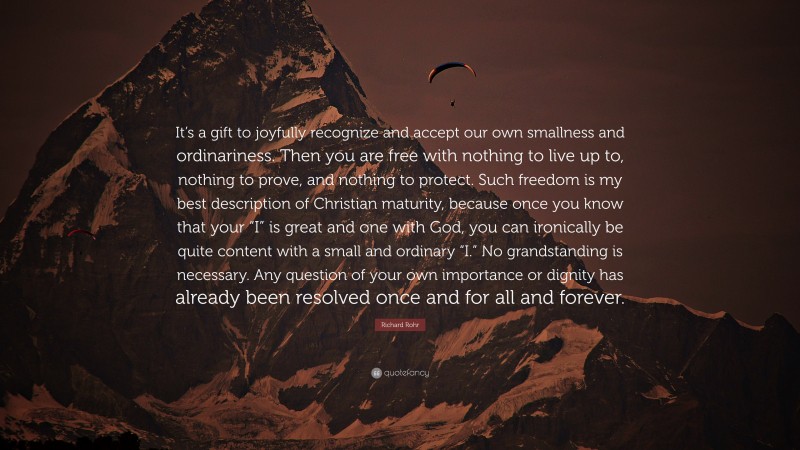 Richard Rohr Quote: “It’s a gift to joyfully recognize and accept our own smallness and ordinariness. Then you are free with nothing to live up to, nothing to prove, and nothing to protect. Such freedom is my best description of Christian maturity, because once you know that your “I” is great and one with God, you can ironically be quite content with a small and ordinary “I.” No grandstanding is necessary. Any question of your own importance or dignity has already been resolved once and for all and forever.”
