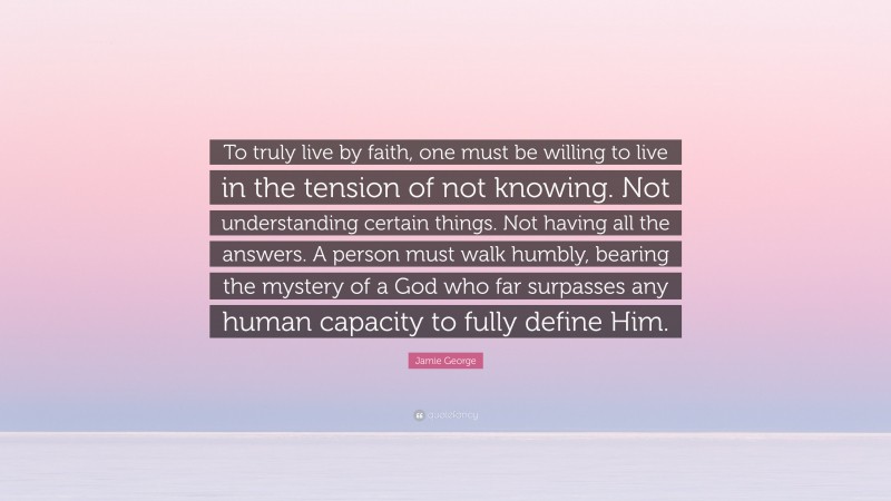 Jamie George Quote: “To truly live by faith, one must be willing to live in the tension of not knowing. Not understanding certain things. Not having all the answers. A person must walk humbly, bearing the mystery of a God who far surpasses any human capacity to fully define Him.”
