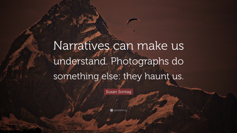 Susan Sontag Quote: “Narratives can make us understand. Photographs do something else: they haunt us.”