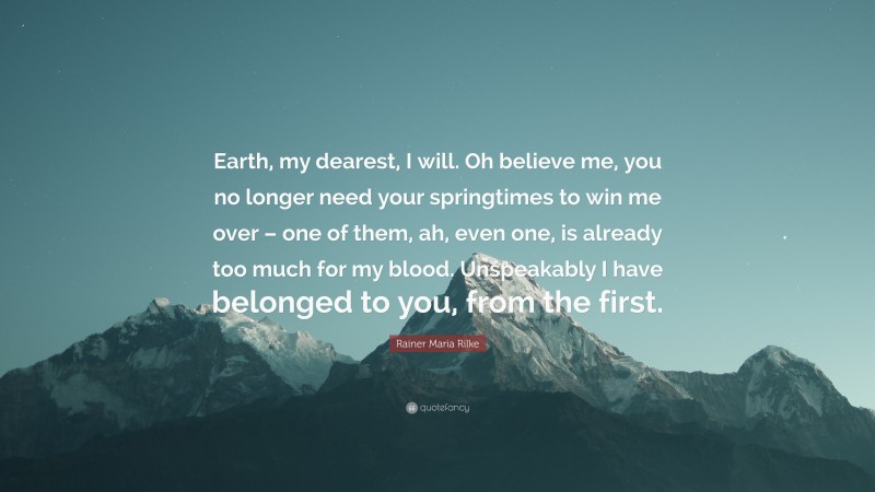 Rainer Maria Rilke Quote: “Earth, my dearest, I will. Oh believe me, you no longer need your springtimes to win me over – one of them, ah, even one, is already too much for my blood. Unspeakably I have belonged to you, from the first.”