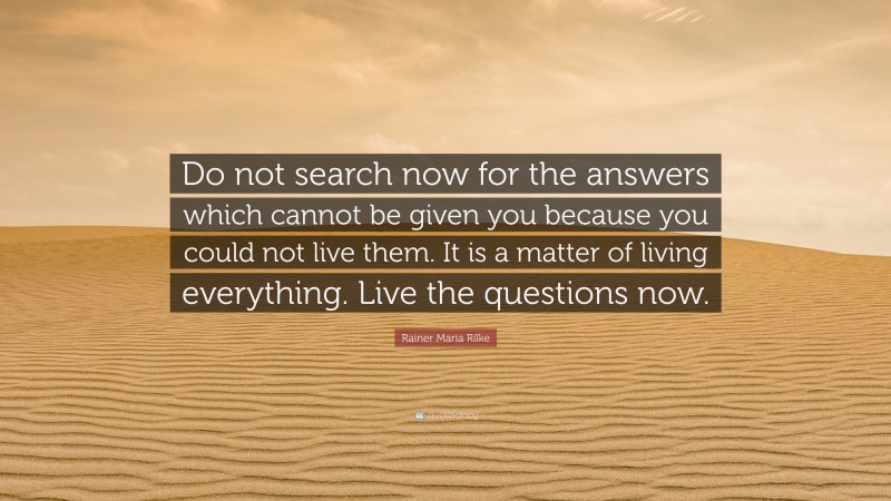 Rainer Maria Rilke Quote: “Do not search now for the answers which cannot be given you because you could not live them. It is a matter of living everything. Live the questions now.”