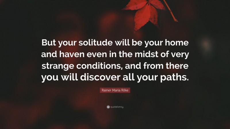 Rainer Maria Rilke Quote: “But your solitude will be your home and haven even in the midst of very strange conditions, and from there you will discover all your paths.”