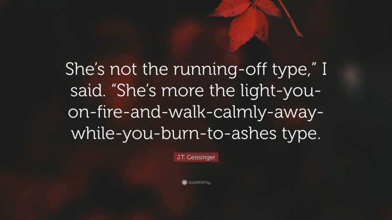 J.T. Geissinger Quote: “She’s not the running-off type,” I said. “She’s more the light-you-on-fire-and-walk-calmly-away-while-you-burn-to-ashes type.”