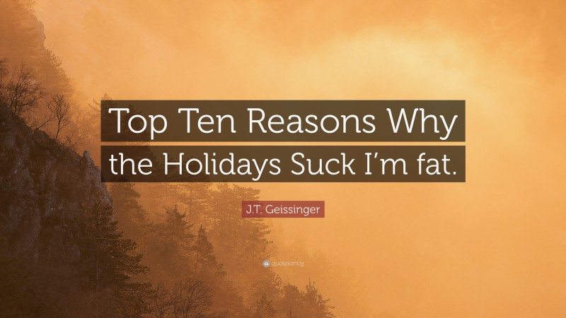 J.T. Geissinger Quote: “Top Ten Reasons Why the Holidays Suck I’m fat.”