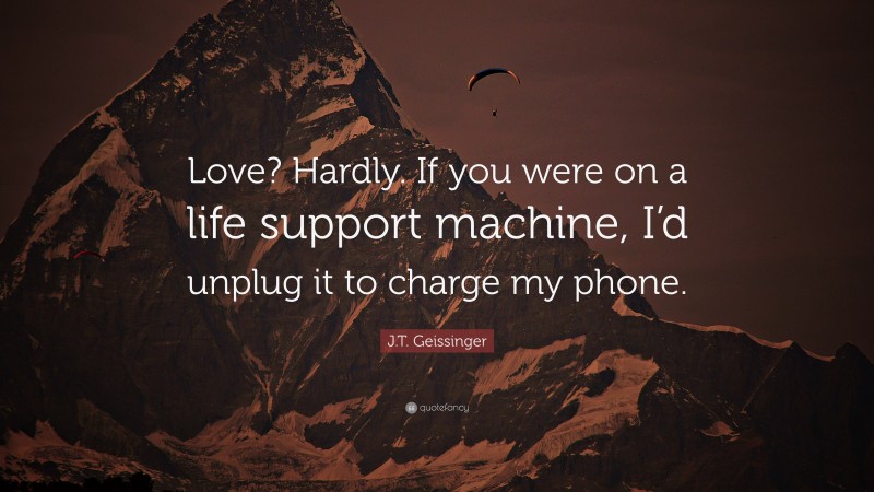 J.T. Geissinger Quote: “Love? Hardly. If you were on a life support machine, I’d unplug it to charge my phone.”
