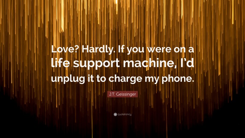 J.T. Geissinger Quote: “Love? Hardly. If you were on a life support machine, I’d unplug it to charge my phone.”