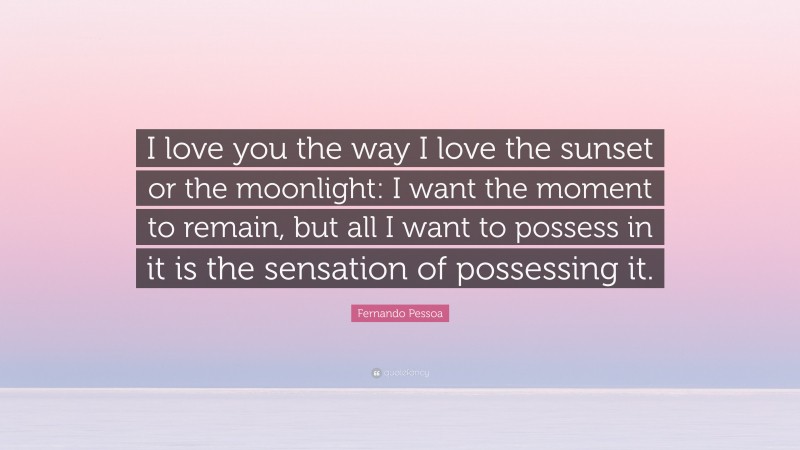 Fernando Pessoa Quote: “I love you the way I love the sunset or the moonlight: I want the moment to remain, but all I want to possess in it is the sensation of possessing it.”
