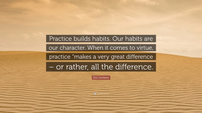 Eric Greitens Quote: “Practice builds habits. Our habits are our character. When it comes to virtue, practice “makes a very great difference – or rather, all the difference.”