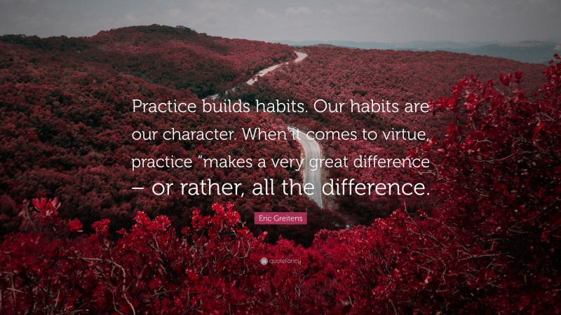 Eric Greitens Quote: “Practice builds habits. Our habits are our character. When it comes to virtue, practice “makes a very great difference – or rather, all the difference.”