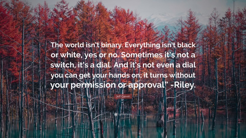 Jeff Garvin Quote: “The world isn’t binary. Everything isn’t black or white, yes or no. Sometimes it’s not a switch, it’s a dial. And it’s not even a dial you can get your hands on; it turns without your permission or approval” -Riley.”