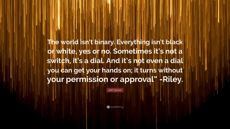 Jeff Garvin Quote: “The world isn’t binary. Everything isn’t black or white, yes or no. Sometimes it’s not a switch, it’s a dial. And it’s not even a dial you can get your hands on; it turns without your permission or approval” -Riley.”