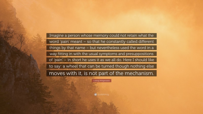 Ludwig Wittgenstein Quote: “Imagine a person whose memory could not retain what the word ‘pain’ meant – so that he constantly called different things by that name – but nevertheless used the word in a way fitting in with the usual symptoms and presuppositions of ‘pain’ – in short he uses it as we all do. Here I should like to say: a wheel that can be turned though nothing else moves with it, is not part of the mechanism.”