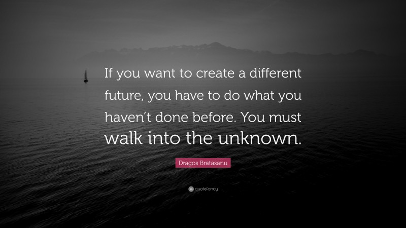 Dragos Bratasanu Quote: “If you want to create a different future, you have to do what you haven’t done before. You must walk into the unknown.”