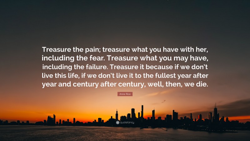 Anne Rice Quote: “Treasure the pain; treasure what you have with her, including the fear. Treasure what you may have, including the failure. Treasure it because if we don’t live this life, if we don’t live it to the fullest year after year and century after century, well, then, we die.”