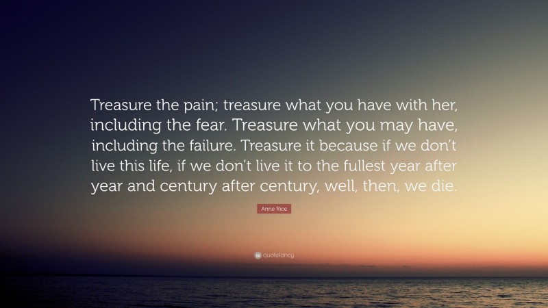 Anne Rice Quote: “Treasure the pain; treasure what you have with her, including the fear. Treasure what you may have, including the failure. Treasure it because if we don’t live this life, if we don’t live it to the fullest year after year and century after century, well, then, we die.”