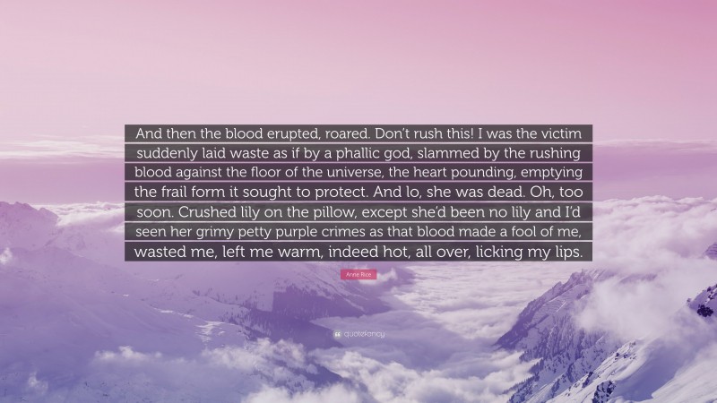 Anne Rice Quote: “And then the blood erupted, roared. Don’t rush this! I was the victim suddenly laid waste as if by a phallic god, slammed by the rushing blood against the floor of the universe, the heart pounding, emptying the frail form it sought to protect. And lo, she was dead. Oh, too soon. Crushed lily on the pillow, except she’d been no lily and I’d seen her grimy petty purple crimes as that blood made a fool of me, wasted me, left me warm, indeed hot, all over, licking my lips.”
