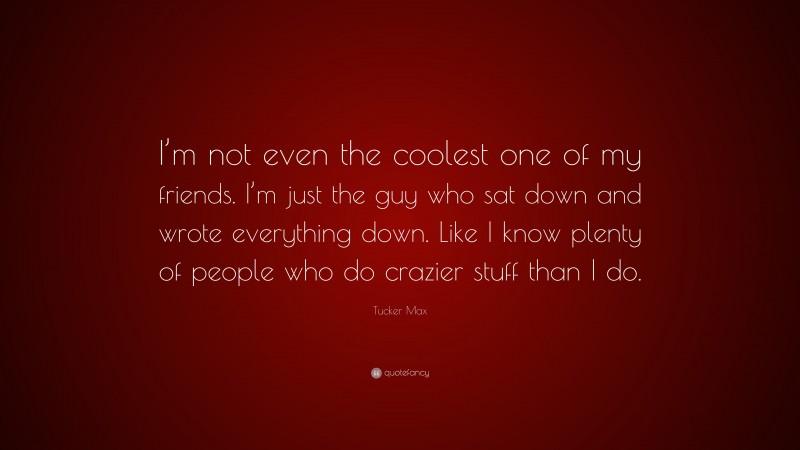 Tucker Max Quote: “I’m not even the coolest one of my friends. I’m just the guy who sat down and wrote everything down. Like I know plenty of people who do crazier stuff than I do.”