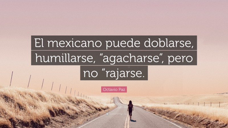 Octavio Paz Quote: “El mexicano puede doblarse, humillarse, “agacharse”, pero no “rajarse.”