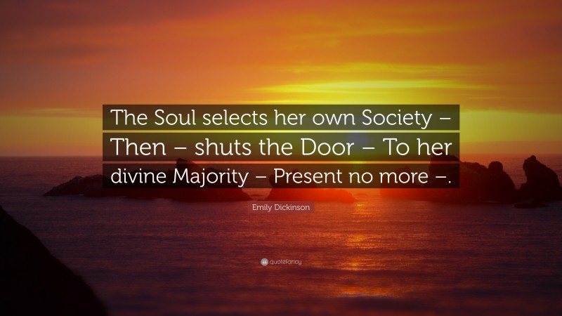 Emily Dickinson Quote: “The Soul selects her own Society – Then – shuts the Door – To her divine Majority – Present no more –.”