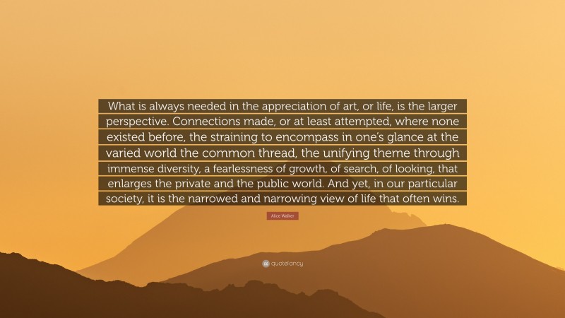 Alice Walker Quote: “What is always needed in the appreciation of art, or life, is the larger perspective. Connections made, or at least attempted, where none existed before, the straining to encompass in one’s glance at the varied world the common thread, the unifying theme through immense diversity, a fearlessness of growth, of search, of looking, that enlarges the private and the public world. And yet, in our particular society, it is the narrowed and narrowing view of life that often wins.”