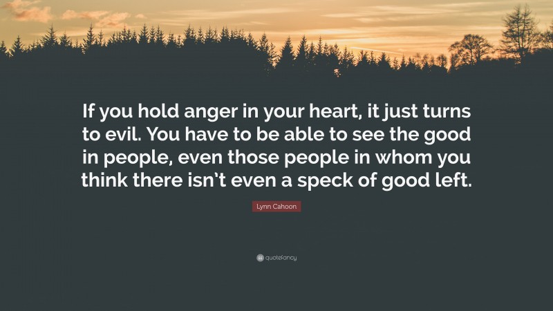 Lynn Cahoon Quote: “If you hold anger in your heart, it just turns to evil. You have to be able to see the good in people, even those people in whom you think there isn’t even a speck of good left.”