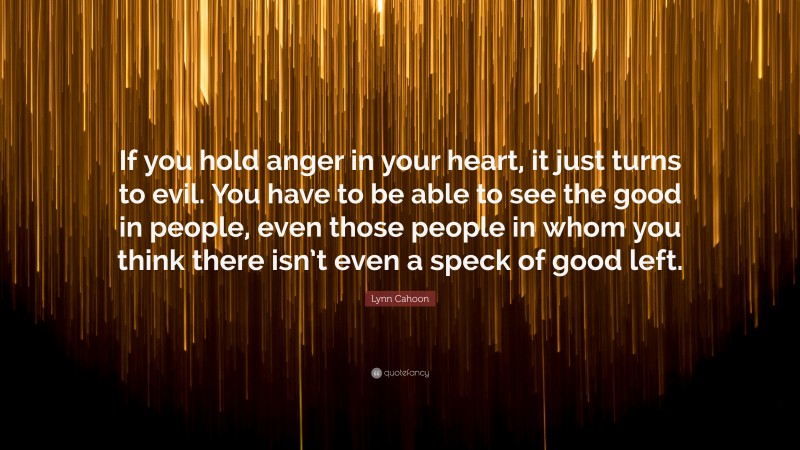 Lynn Cahoon Quote: “If you hold anger in your heart, it just turns to evil. You have to be able to see the good in people, even those people in whom you think there isn’t even a speck of good left.”