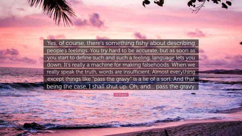 Iris Murdoch Quote: “Yes, of course, there’s something fishy about describing people’s feelings. You try hard to be accurate, but as soon as you start to define such and such a feeling, language lets you down. It’s really a machine for making falsehoods. When we really speak the truth, words are insufficient. Almost everything except things like “pass the gravy” is a lie of a sort. And that being the case, I shall shut up. Oh, and... pass the gravy.”