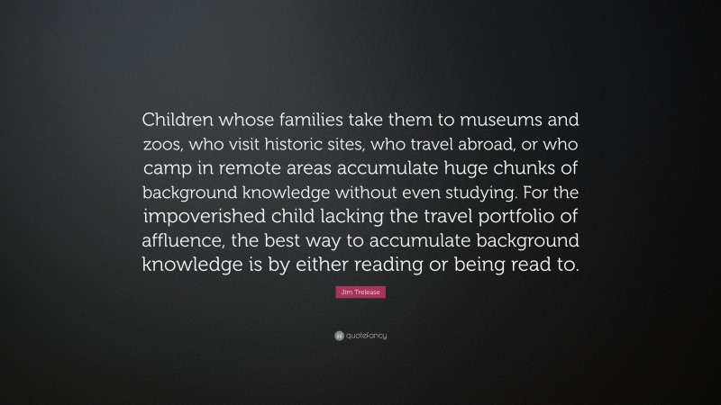 Jim Trelease Quote: “Children whose families take them to museums and zoos, who visit historic sites, who travel abroad, or who camp in remote areas accumulate huge chunks of background knowledge without even studying. For the impoverished child lacking the travel portfolio of affluence, the best way to accumulate background knowledge is by either reading or being read to.”