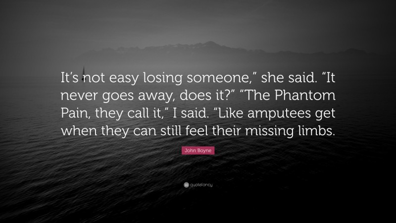 John Boyne Quote: “It’s not easy losing someone,” she said. “It never goes away, does it?” “The Phantom Pain, they call it,” I said. “Like amputees get when they can still feel their missing limbs.”