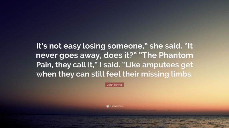 John Boyne Quote: “It’s not easy losing someone,” she said. “It never goes away, does it?” “The Phantom Pain, they call it,” I said. “Like amputees get when they can still feel their missing limbs.”