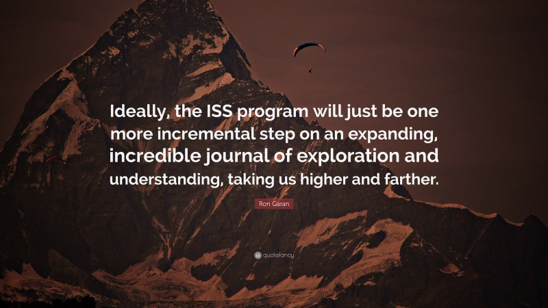 Ron Garan Quote: “Ideally, the ISS program will just be one more incremental step on an expanding, incredible journal of exploration and understanding, taking us higher and farther.”