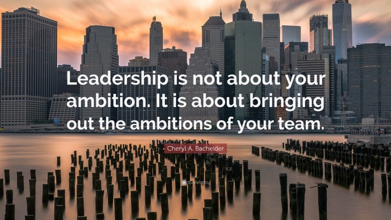 Cheryl A. Bachelder Quote: “Leadership is not about your ambition. It is about bringing out the ambitions of your team.”