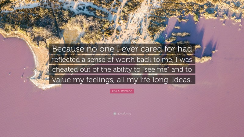 Lisa A. Romano Quote: “Because no one I ever cared for had reflected a sense of worth back to me, I was cheated out of the ability to “see me” and to value my feelings, all my life long. Ideas.”