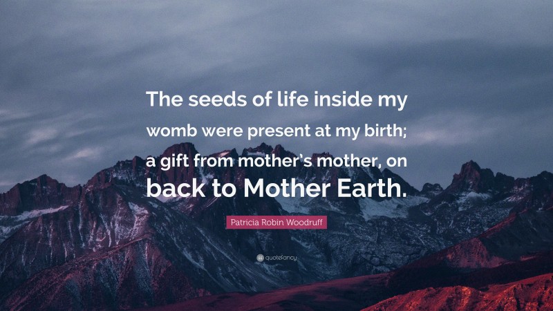 Patricia Robin Woodruff Quote: “The seeds of life inside my womb were present at my birth; a gift from mother’s mother, on back to Mother Earth.”