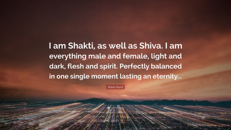Robin Rumi Quote: “I am Shakti, as well as Shiva. I am everything male and female, light and dark, flesh and spirit. Perfectly balanced in one single moment lasting an eternity...”