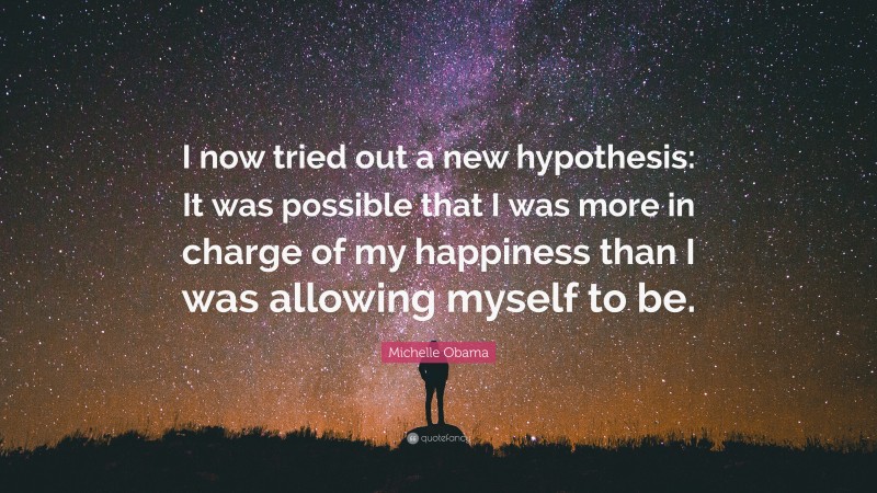 Michelle Obama Quote: “I now tried out a new hypothesis: It was possible that I was more in charge of my happiness than I was allowing myself to be.”