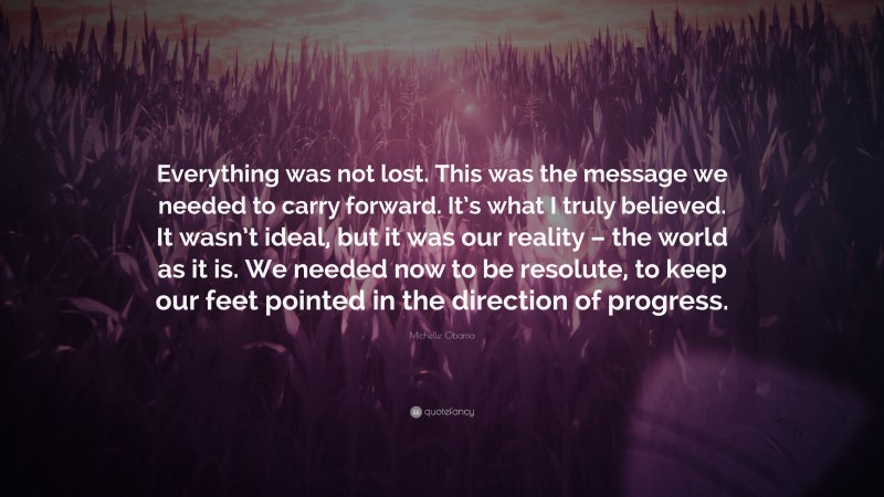 Michelle Obama Quote: “Everything was not lost. This was the message we needed to carry forward. It’s what I truly believed. It wasn’t ideal, but it was our reality – the world as it is. We needed now to be resolute, to keep our feet pointed in the direction of progress.”