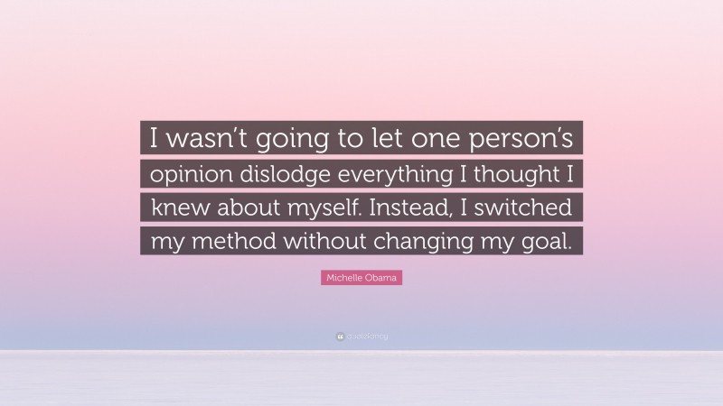 Michelle Obama Quote: “I wasn’t going to let one person’s opinion dislodge everything I thought I knew about myself. Instead, I switched my method without changing my goal.”