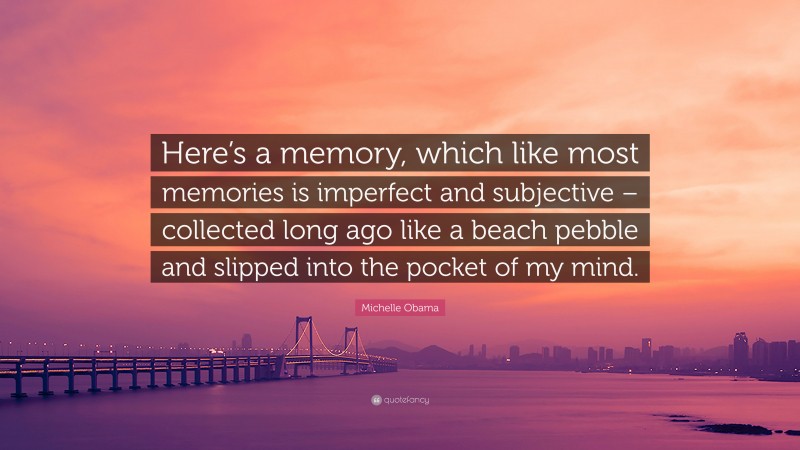Michelle Obama Quote: “Here’s a memory, which like most memories is imperfect and subjective – collected long ago like a beach pebble and slipped into the pocket of my mind.”