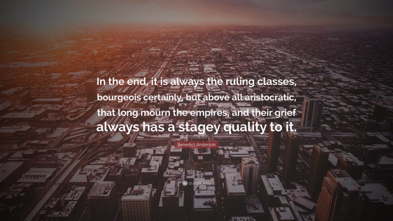 Benedict Anderson Quote: “In the end, it is always the ruling classes, bourgeois certainly, but above all aristocratic, that long mourn the empires, and their grief always has a stagey quality to it.”