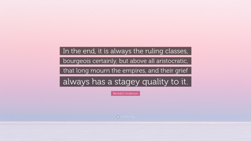 Benedict Anderson Quote: “In the end, it is always the ruling classes, bourgeois certainly, but above all aristocratic, that long mourn the empires, and their grief always has a stagey quality to it.”