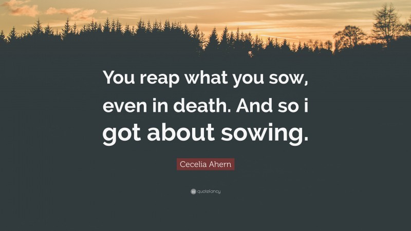 Cecelia Ahern Quote: “You reap what you sow, even in death. And so i got about sowing.”