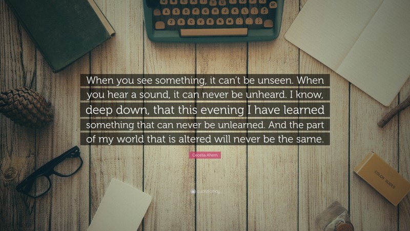 Cecelia Ahern Quote: “When you see something, it can’t be unseen. When you hear a sound, it can never be unheard. I know, deep down, that this evening I have learned something that can never be unlearned. And the part of my world that is altered will never be the same.”