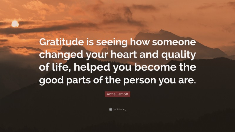 Anne Lamott Quote: “Gratitude is seeing how someone changed your heart and quality of life, helped you become the good parts of the person you are.”