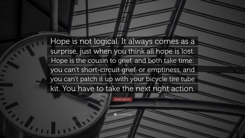 Anne Lamott Quote: “Hope is not logical. It always comes as a surprise, just when you think all hope is lost. Hope is the cousin to grief, and both take time: you can’t short-circuit grief, or emptiness, and you can’t patch it up with your bicycle tire tube kit. You have to take the next right action.”