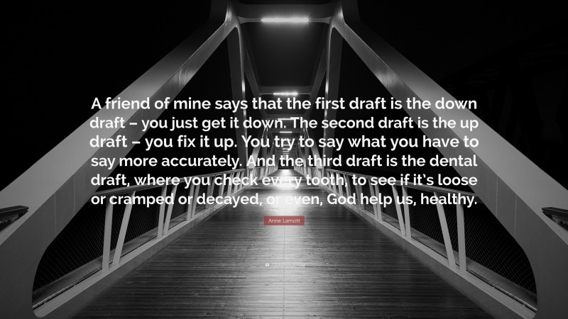 Anne Lamott Quote: “A friend of mine says that the first draft is the down draft – you just get it down. The second draft is the up draft – you fix it up. You try to say what you have to say more accurately. And the third draft is the dental draft, where you check every tooth, to see if it’s loose or cramped or decayed, or even, God help us, healthy.”